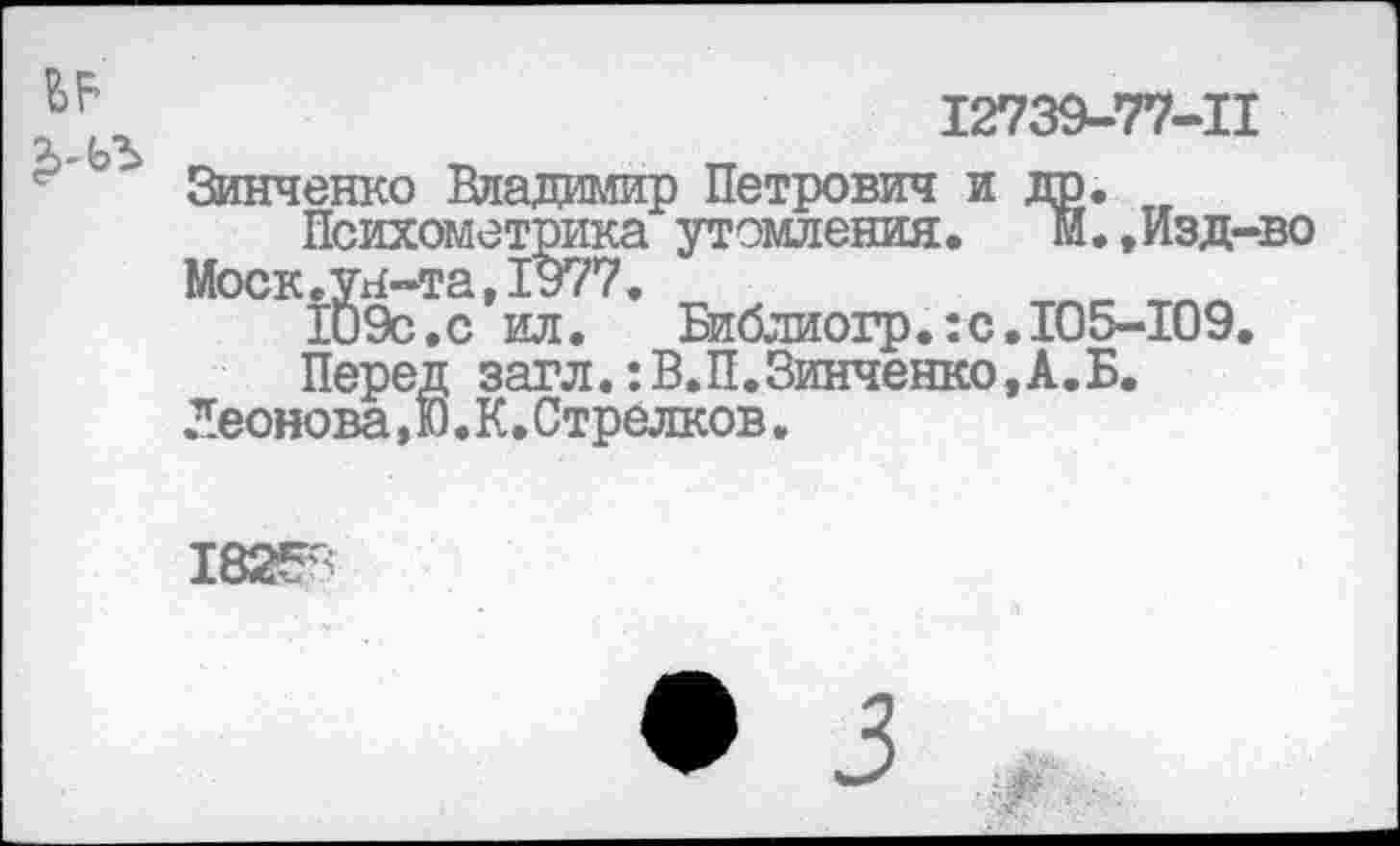 ﻿12739-77-11
Зинченко Владимир Петрович и др.
Психометрика утомления,	м.,Изд-во
Моск.ун-та,1977.
109с. с ил.	Библиогр.:с.105-109.
Перед загл.:В.П.Зинченко,А.Б.
Леонова,Ю.К.Стрелков.
182^